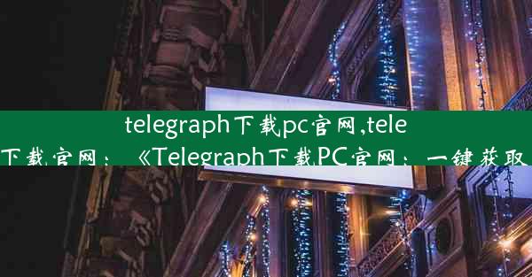 telegraph下载pc官网,telegreat中文版下载官网：《Telegraph下载PC官网：一键获取，轻松体验》