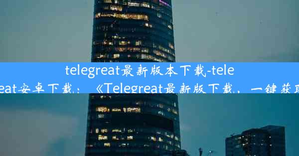 telegreat最新版本下载-telegreat安卓下载：《Telegreat最新版下载，一键获取》