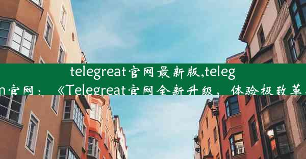 telegreat官网最新版,telegrem官网：《Telegreat官网全新升级，体验极致革新》