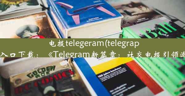 电报telegeram(telegraph官网入口下载：《Telegram新篇章：社交电报引领潮流》)