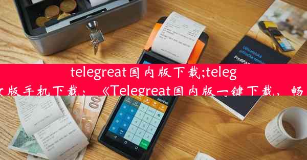 telegreat国内版下载;telegreat中文版手机下载：《Telegreat国内版一键下载，畅享沟通》