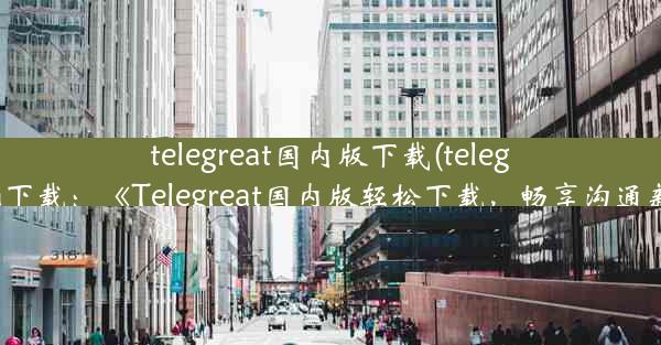 telegreat国内版下载(telegreat beta下载：《Telegreat国内版轻松下载，畅享沟通新体验》)