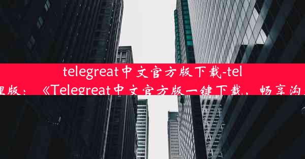 telegreat中文官方版下载-telegreat代理版：《Telegreat中文官方版一键下载，畅享沟通新体验》