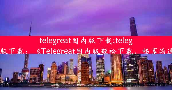 telegreat国内版下载;telegreat官方版下载：《Telegreat国内版轻松下载，畅享沟通新体验》