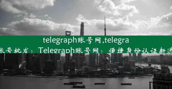 telegraph账号网,telegram账号批发：Telegraph账号网：便捷身份认证新选择