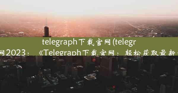 telegraph下载官网(telegraph下载官网2023：《Telegraph下载官网：轻松获取最新资讯平台》)