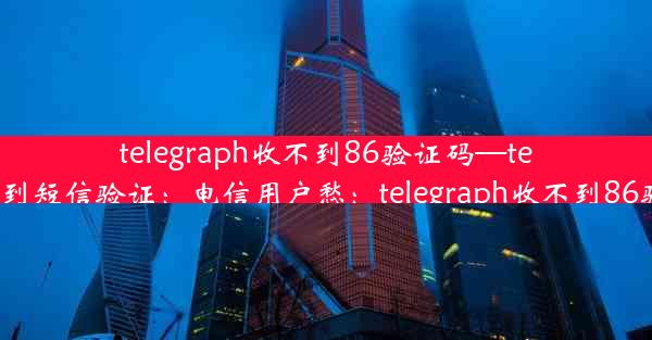 telegraph收不到86验证码—telegram无法收到短信验证：电信用户愁：telegraph收不到86验证码怎么办？