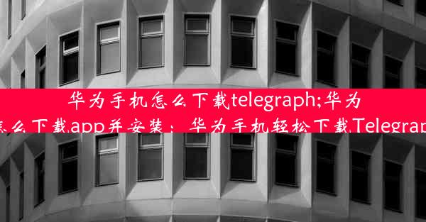 华为手机怎么下载telegraph;华为手机怎么下载app并安装：华为手机轻松下载Telegraph教程