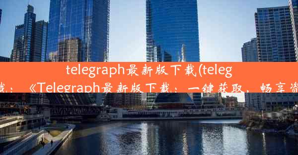 telegraph最新版下载(telegraph软件下载：《Telegraph最新版下载：一键获取，畅享资讯新体验》)