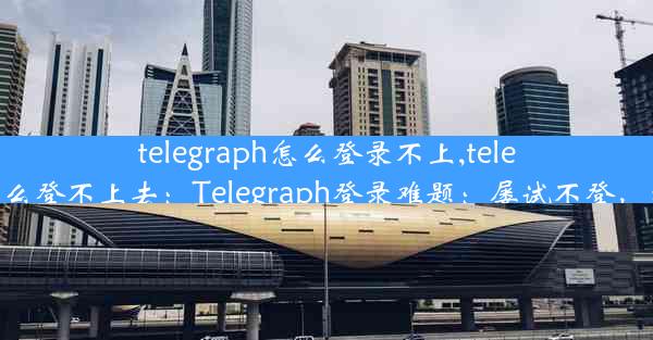 telegraph怎么登录不上,telegram为什么登不上去：Telegraph登录难题：屡试不登，究竟何因？