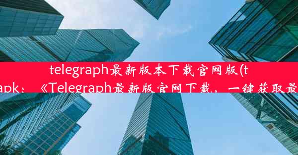 telegraph最新版本下载官网版(telegraph apk：《Telegraph最新版官网下载，一键获取最新体验》)