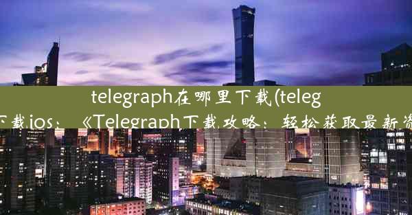 telegraph在哪里下载(telegraph下载ios：《Telegraph下载攻略：轻松获取最新资源》)