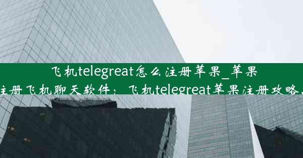 飞机telegreat怎么注册苹果_苹果手机怎么注册飞机聊天软件：飞机telegreat苹果注册攻略，轻松上手