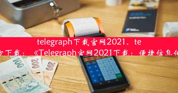 telegraph下载官网2021、telegraph官方下载：《Telegraph官网2021下载：便捷信息传递新体验》