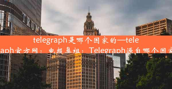 telegraph是哪个国家的—telegraph官方网：电报鼻祖：Telegraph源自哪个国家？