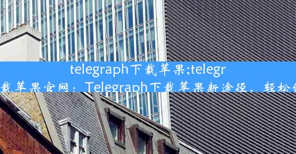 telegraph下载苹果;telegreat手机版下载苹果官网：Telegraph下载苹果新途径，轻松体验苹果魅力