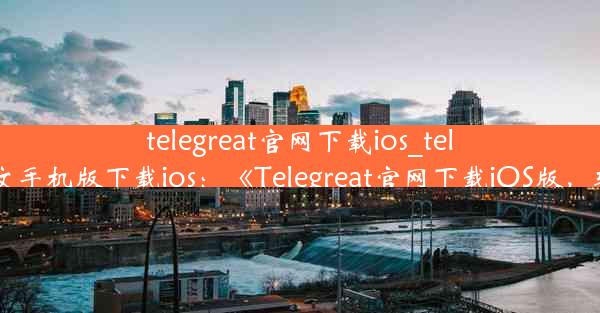 telegreat官网下载ios_telegreat中文手机版下载ios：《Telegreat官网下载iOS版，轻松体验》