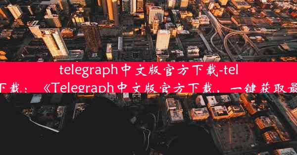 telegraph中文版官方下载-telegraph 下载：《Telegraph中文版官方下载，一键获取最新资讯》