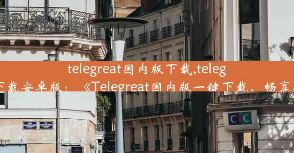 telegreat国内版下载,telegreat下载安卓版：《Telegreat国内版一键下载，畅享沟通》