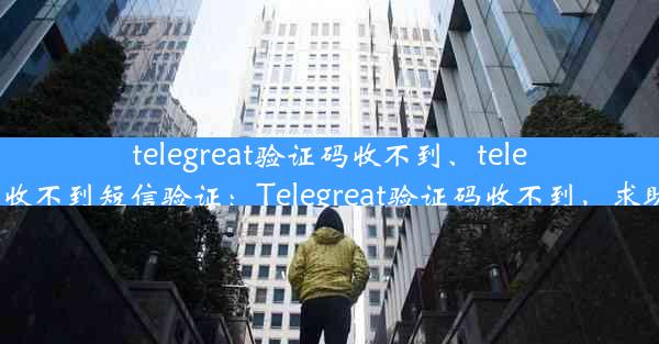 telegreat验证码收不到、telegram收不到短信验证：Telegreat验证码收不到，求助无门