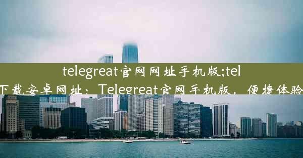 telegreat官网网址手机版;telegreat下载安卓网址：Telegreat官网手机版，便捷体验新升级