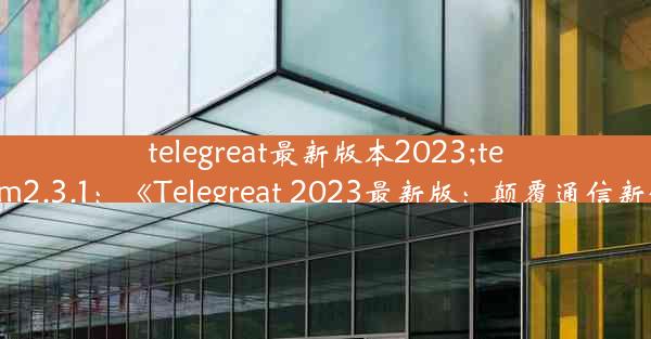 telegreat最新版本2023;telegram2.3.1：《Telegreat 2023最新版：颠覆通信新体验》